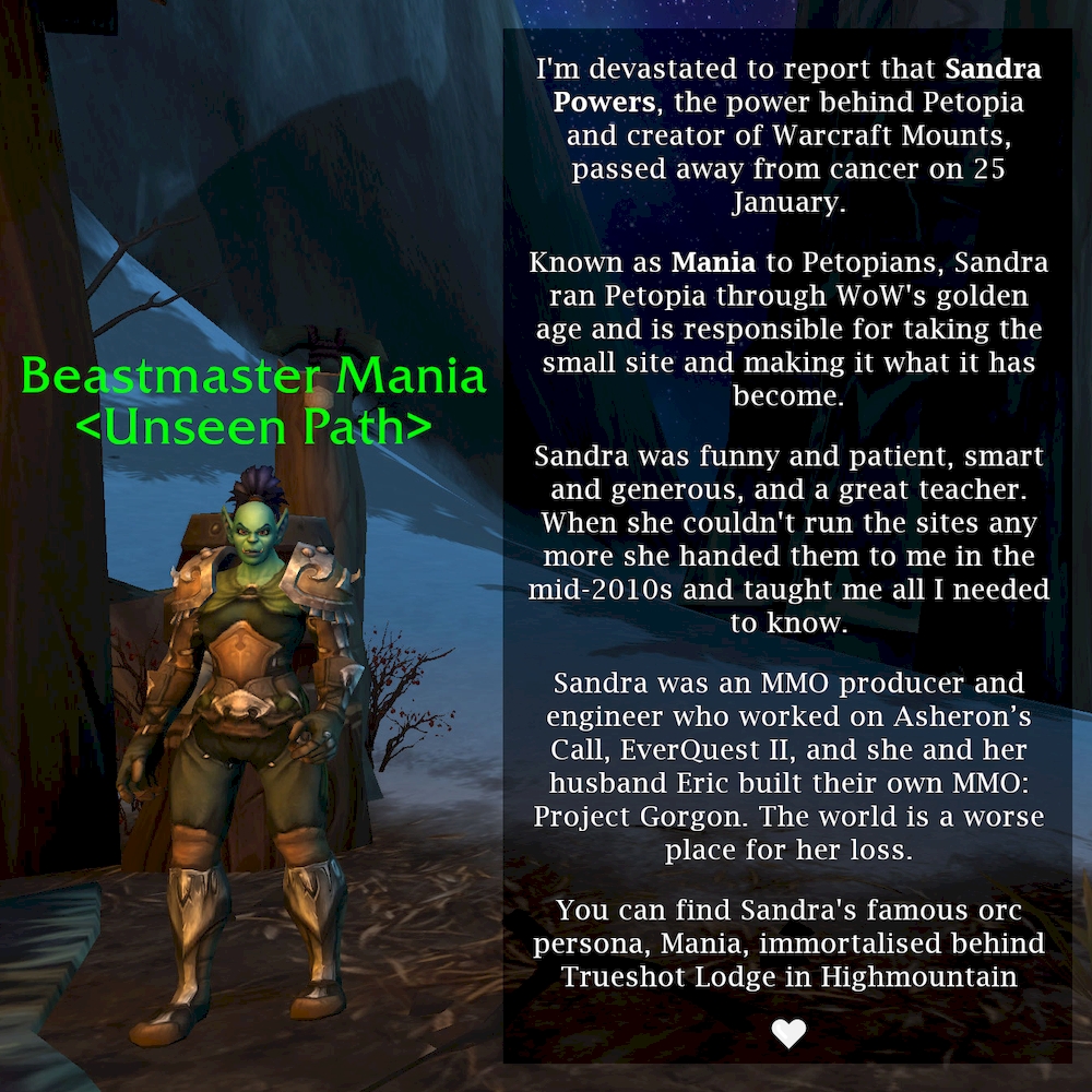 I'm devastated to report that Sandra Powers, the power behind Petopia and creator of Warcraft Mounts, passed away from cancer on 25 January. Known as Mania to Petopians, Sandra ran Petopia through WoW's golden age and is responsible for taking the small site and making it what it has become. Sandra was funny, patient, smart, generous, and a great teacher. When she couldn't run it anymore she handed Petopia to me in the mid-2010s and taught me all I needed to know. Sandra was an MMO producer and engineer who worked on Asheron's Call, EverQuest II, and she and her husband Eric built their own MMO: Project Gorgon. The world is a worse place for her loss. You can find Sandra's famous orc persona immortalised behind Trueshot Lodge in Highmountain.